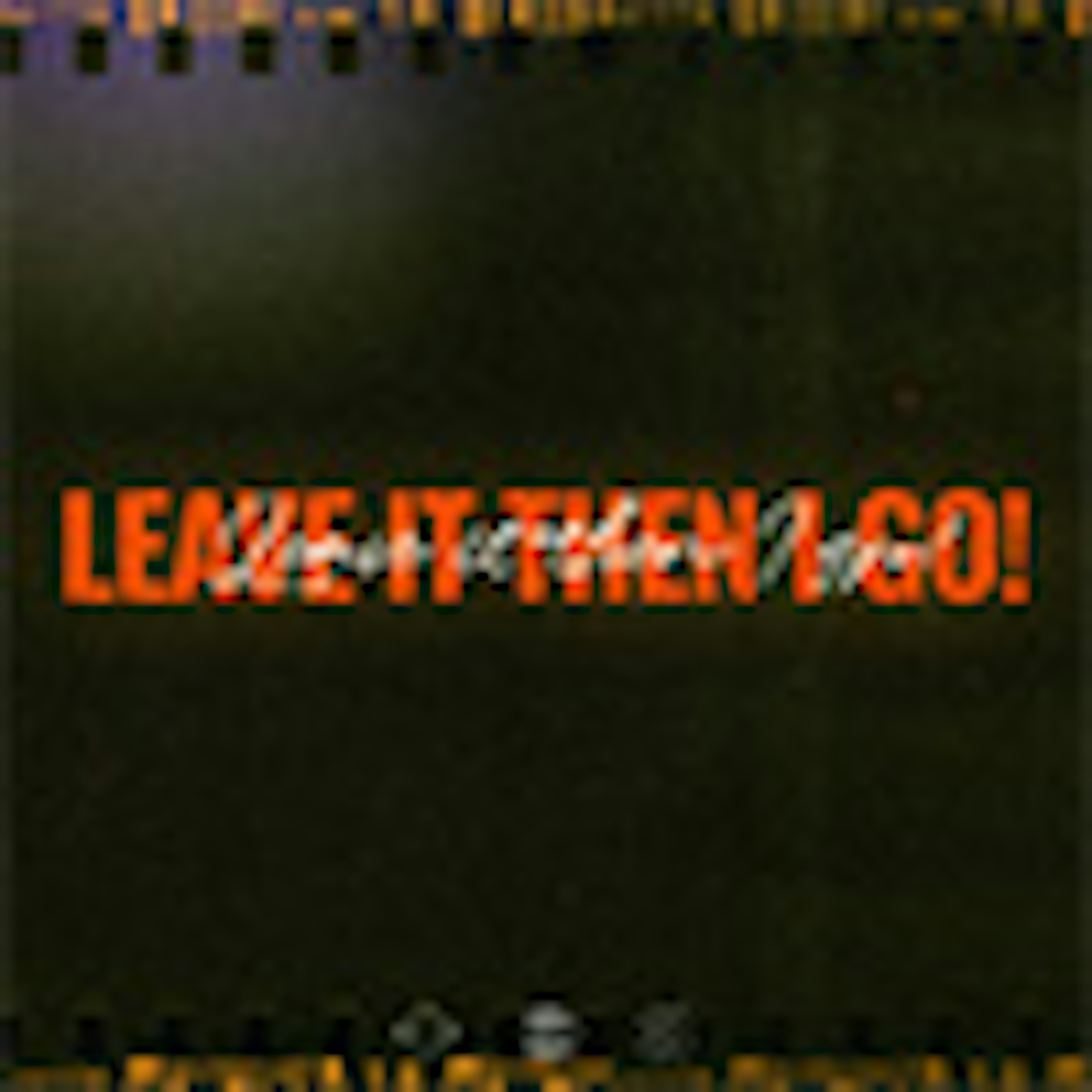 LEAVE IT THEN I GO!